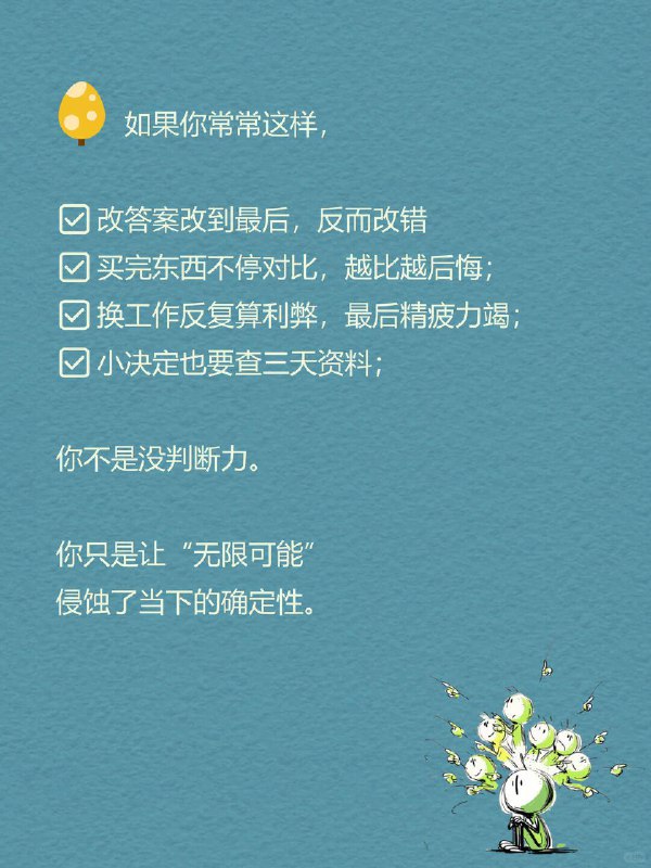 每天一个心理学知识｜过度再评估 你是不是也经常这样： 在两个选项里反复横跳，改来改去，最后又选回最初那个 明明该行动了，却总说“再等等”，然后错过最佳时机 刚做完决定就开始后悔：要是选另一个，会不会更好？ 但很多时候，问题不是不会做决定，而是—— 我们让一个决定，被反复审判