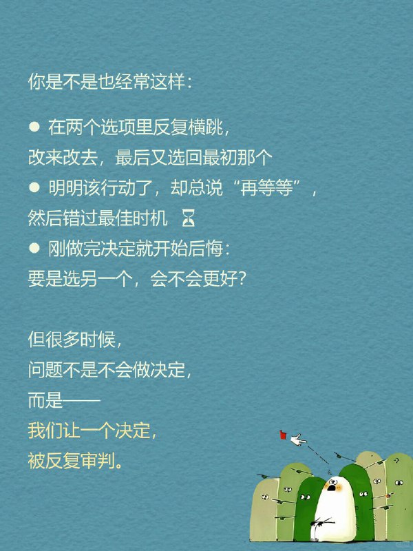 每天一个心理学知识｜过度再评估 你是不是也经常这样： 在两个选项里反复横跳，改来改去，最后又选回最初那个 明明该行动了，却总说“再等等”，然后错过最佳时机 刚做完决定就开始后悔：要是选另一个，会不会更好？ 但很多时候，问题不是不会做决定，而是—— 我们让一个决定，被反复审判