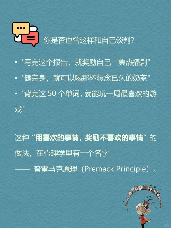 每天分享一个心理学知识|普雷马克原理你是否也曾这样和自己谈判？"写完这个报告，就奖励自己一集热播剧""健完身，就可以喝那杯想念已久的奶茶""背完这50个单词，就能玩一局最喜欢的游戏"这种“用喜欢的事情，奖励不喜欢的事情”的做法，在心理学里有一个名字—普雷马克原理（Premack Principle).每天分享一个心理学知识|普雷马克原理你是否也曾这样和自己谈判？"写完这个报告，就奖励自己一集热播剧""健完身，就可以喝那杯想念已久的奶茶""背完这50个单词，就能玩一局最喜欢的游戏"这种“用喜欢的事情，奖励不喜欢的事情”的做法，在心理学里有一个名字—普雷马克原理（Premack Principle).