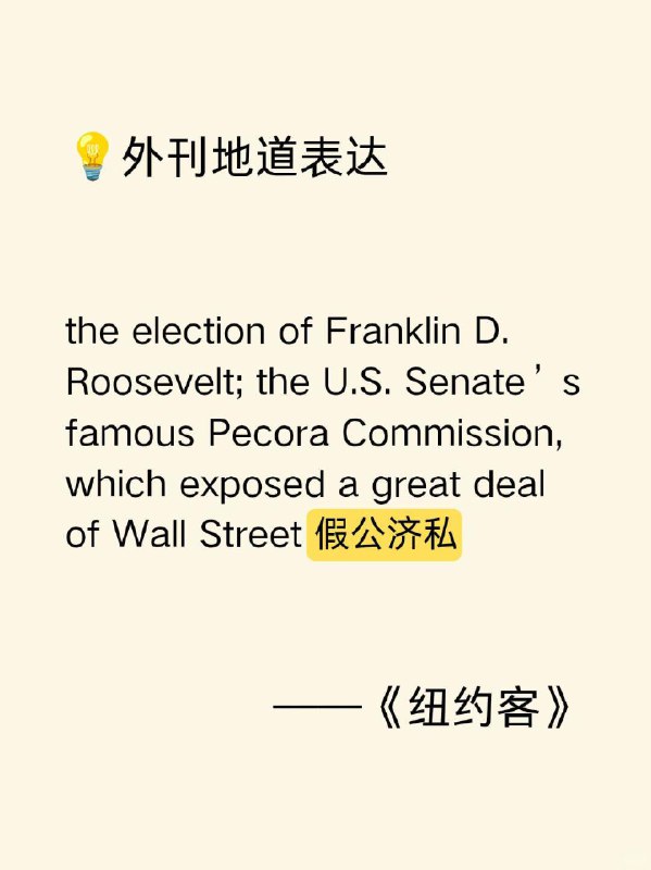 积累一个外刊地道表达—假公济私The New Yorker 外刊原句：the election of Franklin D. Roosevelt; the U.S. Senate's famous Pecora Commission, which exposed a great deal of Wall Street self - dealing富兰克林•D•罗斯福当选总统；美国参议院著名的佩科拉委员会，该委员会揭露了华尔街大量的假公济私行为表达含义：self- dealing /self dilzn/（名词），意思是“假公济私；损公肥私；（尤指公职人员的）营私舞弊行为”，指个人利用职务之便或所处的地位，为自己谋取私利，而这种行为往往损害了公共利益或所在机构、团体的利益