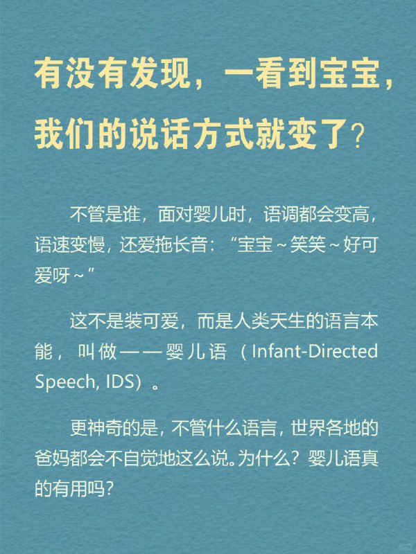 每天分享一个心理学知识｜婴儿语➡️ 有没有发现，一看到宝宝，我们的说话方式就变了？ 不管是谁，面对婴儿时，语调都会变高，语速变慢，还爱拖长音：“宝宝～笑笑～好可爱呀～” 这不是装可爱，而是人类天生的语言本能，叫做——婴儿语（Infant-Directed Speech, IDS）
