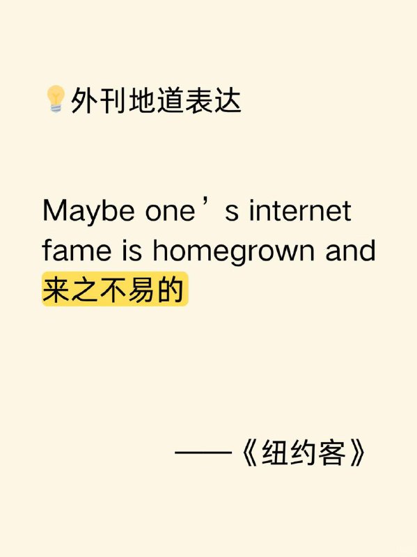 积累一个外刊地道表达——来之不易的《纽约客》  外刊原句:Maybe one’s internet fame is homegrown and hard - won.或许一个人的网络名气是本土发展起来且来之不易的