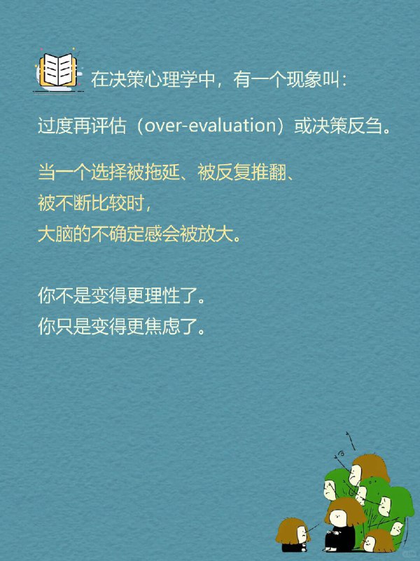每天一个心理学知识｜过度再评估 你是不是也经常这样： 在两个选项里反复横跳，改来改去，最后又选回最初那个 明明该行动了，却总说“再等等”，然后错过最佳时机 刚做完决定就开始后悔：要是选另一个，会不会更好？ 但很多时候，问题不是不会做决定，而是—— 我们让一个决定，被反复审判
