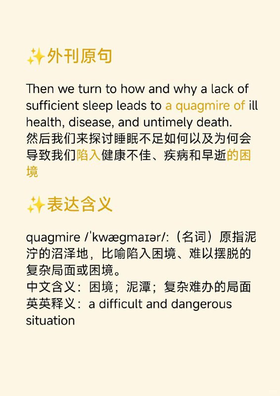 积累一个外刊地道表达——陷入...的困境📙《Why we sleep》 ✨ 外刊原句:Then we turn to how and why a lack of sufficient sleep leads to a quagmire of ill health, disease, and untimely death.然后我们来探讨睡眠不足如何以及为何会导致我们陷入健康不佳、疾病和早逝的困境