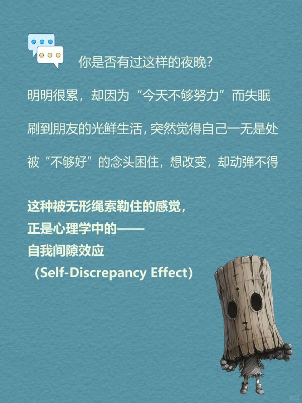 每天分享一个心理学知识|自我间隙效应你是否有过这样的夜晚？明明很累，却因为“今天不够努力”而失眠刷到朋友的光鲜生活，突然觉得自己一无是处被“不够好”的念头困住，想改变，却动弹不得这种被无形绳索勒住的感觉，正是心理学中的—自我间隙效应（Self-Discrepancy Effect)