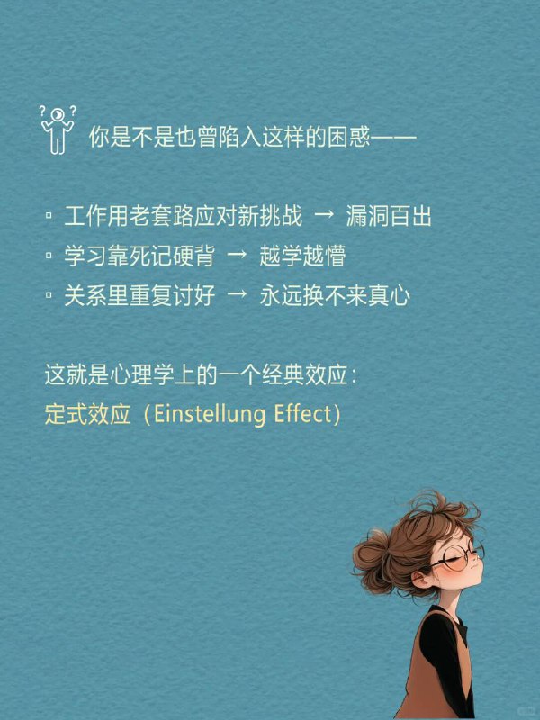每天分享一个心理学知识｜定式效应🧠🔄|  当你用旧方法解新问题，|  就像拿去年地图找今年的路——|  越努力，错得越远 🧪 一个颠覆认知的实验心理学家让两组人解水罐题：🔹 A组：先学复杂解法 → 面对简单题时死套旧公式🔹 B组：直接解简单题 → 秒出答案证明：经验反而会堵死捷径 🌫️ 你是不是也曾陷入这样的困惑—— ▫️ 工作用老套路应对新挑战 → 漏洞百出▫️ 学习靠死记硬背 → 越学越懵▫️ 关系里重复讨好 → 永远换不来真心 这就是心理学上的一个经典效应：定式效应（Einstellung Effect）每天分享一个心理学知识｜定式效应🧠🔄|  当你用旧方法解新问题，|  就像拿去年地图找今年的路——|  越努力，错得越远 🧪 一个颠覆认知的实验心理学家让两组人解水罐题：🔹 A组：先学复杂解法 → 面对简单题时死套旧公式🔹 B组：直接解简单题 → 秒出答案证明：经验反而会堵死捷径 🌫️ 你是不是也曾陷入这样的困惑—— ▫️ 工作用老套路应对新挑战 → 漏洞百出▫️ 学习靠死记硬背 → 越学越懵▫️ 关系里重复讨好 → 永远换不来真心 这就是心理学上的一个经典效应：定式效应（Einstellung Effect）